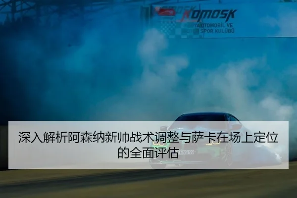 深入解析阿森纳新帅战术调整与萨卡在场上定位的全面评估